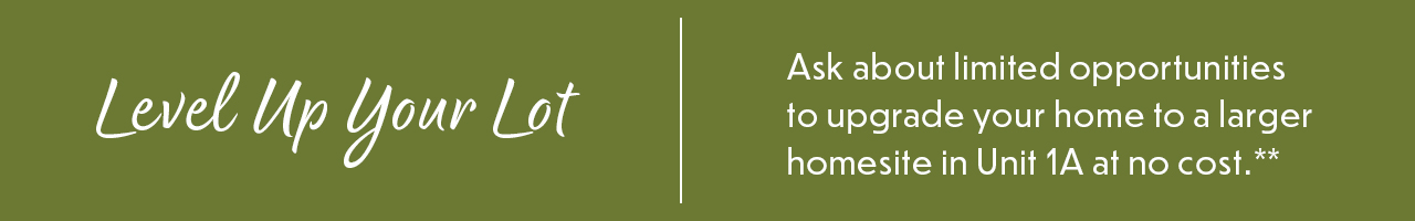 Level Up Your Lot – Ask about limited opportunities to upgrade your home to a larger homesite in Unit 1A at no cost.**
