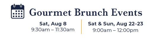Gourmet Brunch Events | Sat, Aug 8 9:30am – 11:30am | Sat & Sun, Aug 22 & 23 9:00am – 12:00pm